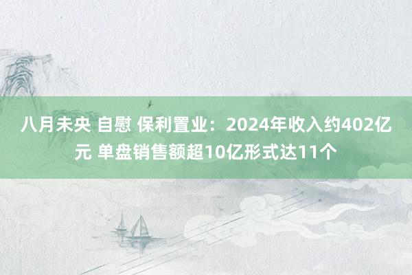 八月未央 自慰 保利置业：2024年收入约402亿元 单盘销售额超10亿形式达11个
