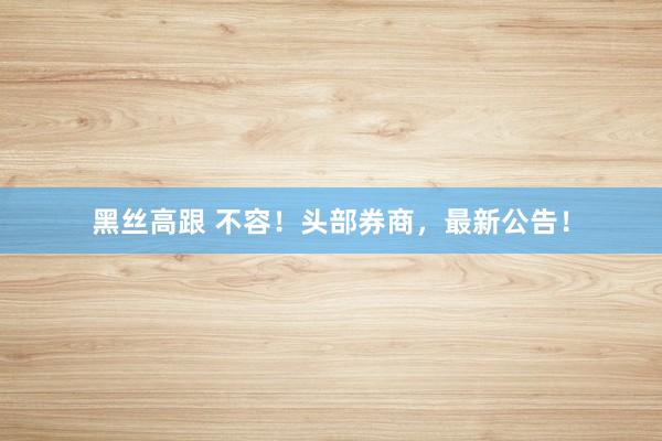 黑丝高跟 不容！头部券商，最新公告！