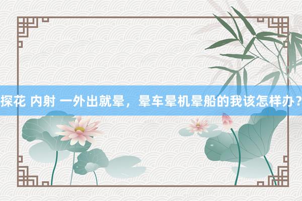 探花 内射 一外出就晕，晕车晕机晕船的我该怎样办？