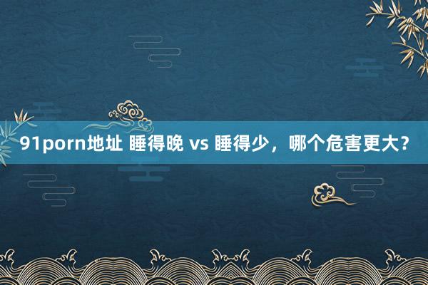 91porn地址 睡得晚 vs 睡得少，哪个危害更大？