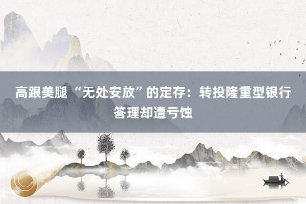 高跟美腿 “无处安放”的定存：转投隆重型银行答理却遭亏蚀