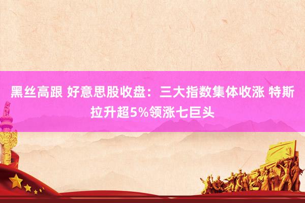 黑丝高跟 好意思股收盘：三大指数集体收涨 特斯拉升超5%领涨七巨头