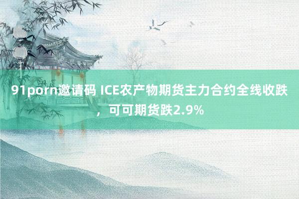 91porn邀请码 ICE农产物期货主力合约全线收跌，可可期货跌2.9%