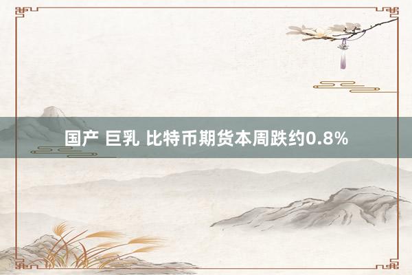 国产 巨乳 比特币期货本周跌约0.8%
