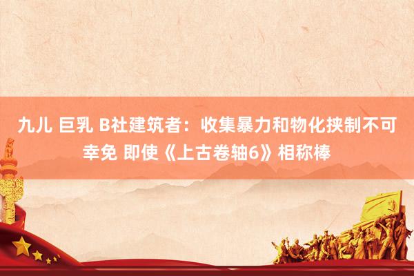 九儿 巨乳 B社建筑者：收集暴力和物化挟制不可幸免 即使《上古卷轴6》相称棒