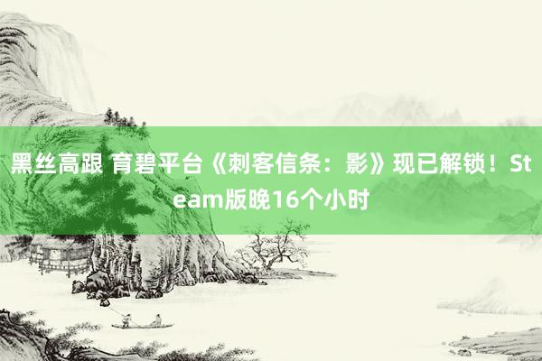 黑丝高跟 育碧平台《刺客信条：影》现已解锁！Steam版晚16个小时