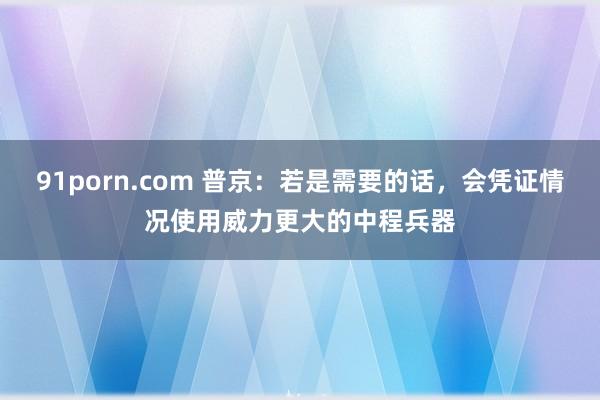91porn.com 普京：若是需要的话，会凭证情况使用威力更大的中程兵器