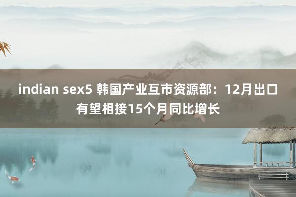 indian sex5 韩国产业互市资源部：12月出口有望相接15个月同比增长