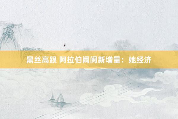 黑丝高跟 阿拉伯阛阓新增量：她经济