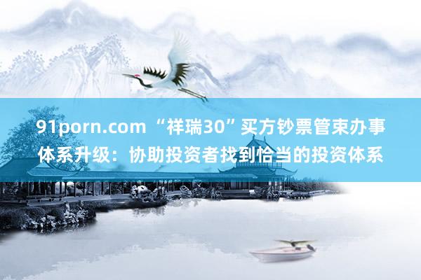 91porn.com “祥瑞30”买方钞票管束办事体系升级：协助投资者找到恰当的投资体系