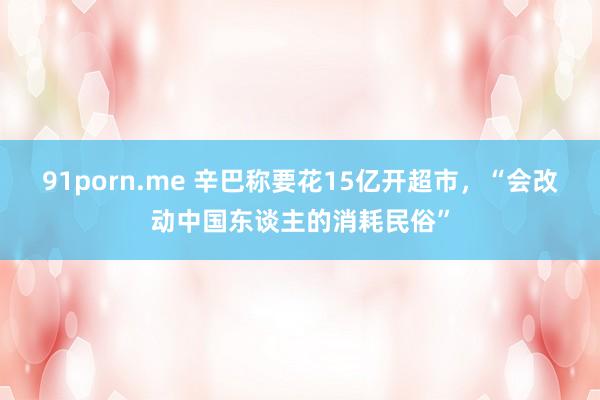 91porn.me 辛巴称要花15亿开超市，“会改动中国东谈主的消耗民俗”