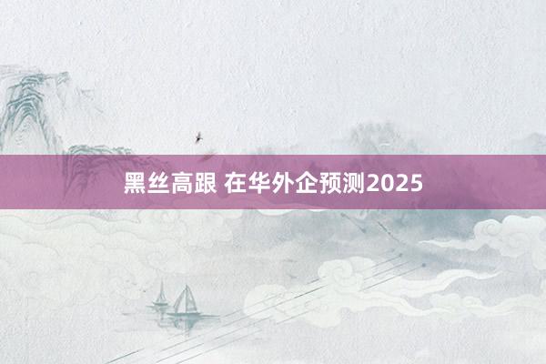 黑丝高跟 在华外企预测2025