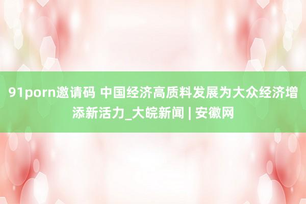 91porn邀请码 中国经济高质料发展为大众经济增添新活力_大皖新闻 | 安徽网