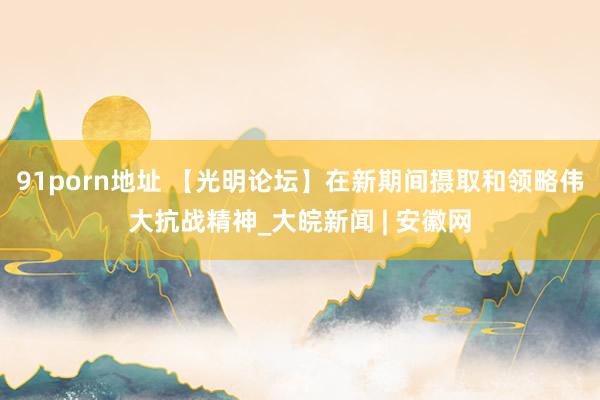 91porn地址 【光明论坛】在新期间摄取和领略伟大抗战精神_大皖新闻 | 安徽网