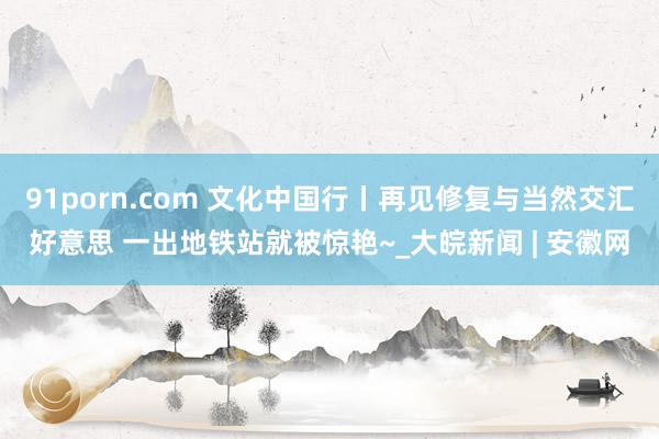 91porn.com 文化中国行丨再见修复与当然交汇好意思 一出地铁站就被惊艳~_大皖新闻 | 安徽网