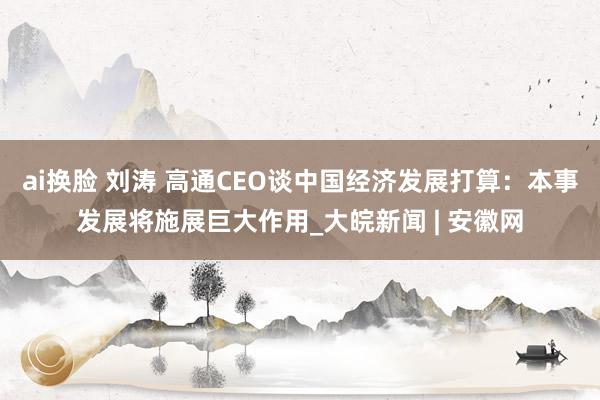 ai换脸 刘涛 高通CEO谈中国经济发展打算：本事发展将施展巨大作用_大皖新闻 | 安徽网