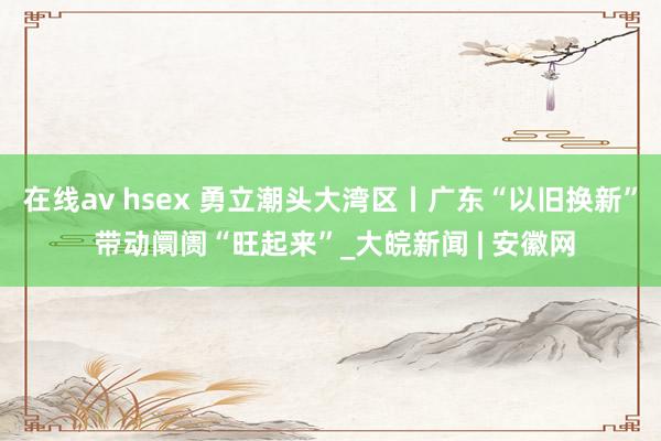在线av hsex 勇立潮头大湾区丨广东“以旧换新” 带动阛阓“旺起来”_大皖新闻 | 安徽网