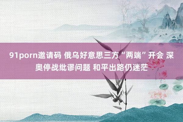 91porn邀请码 俄乌好意思三方“两端”开会 深奥停战纰谬问题 和平出路仍迷茫