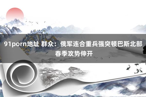 91porn地址 群众：俄军连合重兵强突顿巴斯北部 春季攻势伸开