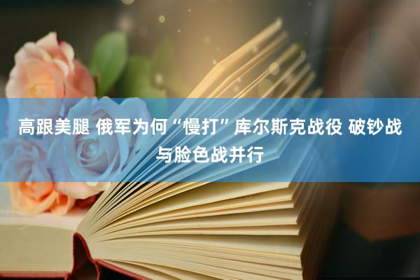 高跟美腿 俄军为何“慢打”库尔斯克战役 破钞战与脸色战并行