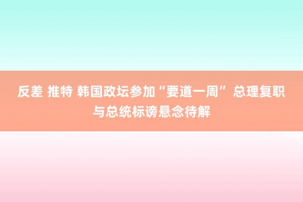反差 推特 韩国政坛参加“要道一周” 总理复职与总统标谤悬念待解