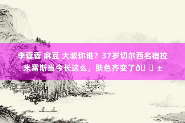 李蓉蓉 麻豆 大叔你谁？37岁切尔西名宿拉米雷斯当今长这么，肤色齐变了😱