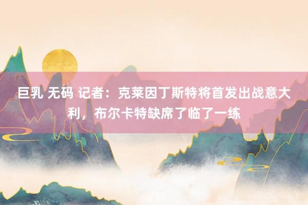 巨乳 无码 记者：克莱因丁斯特将首发出战意大利，布尔卡特缺席了临了一练