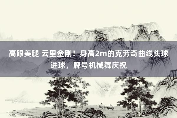 高跟美腿 云里金刚！身高2m的克劳奇曲线头球进球，牌号机械舞庆祝