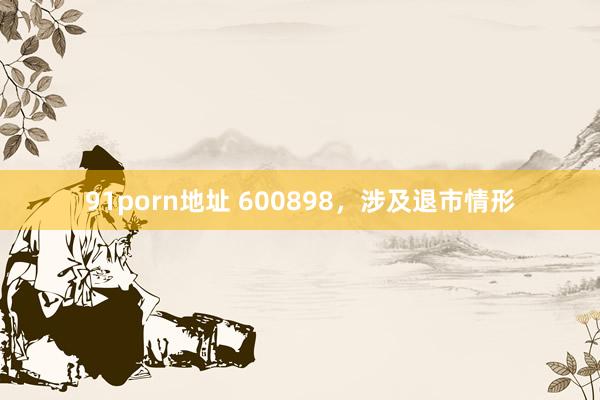 91porn地址 600898，涉及退市情形