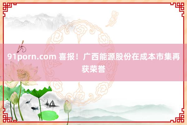 91porn.com 喜报！广西能源股份在成本市集再获荣誉