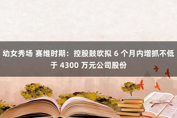 幼女秀场 赛维时期：控股鼓吹拟 6 个月内增抓不低于 4300 万元公司股份