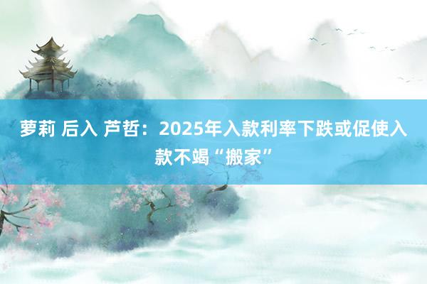 萝莉 后入 芦哲：2025年入款利率下跌或促使入款不竭“搬家”