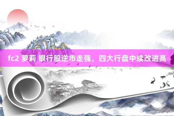 fc2 萝莉 银行股逆市走强，四大行盘中续改进高