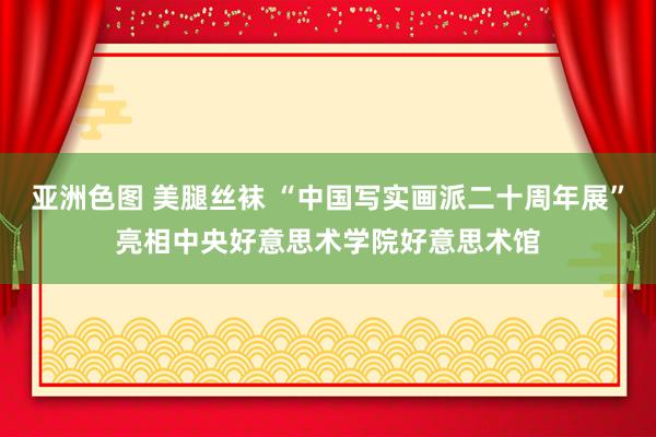 亚洲色图 美腿丝袜 “中国写实画派二十周年展”亮相中央好意思术学院好意思术馆