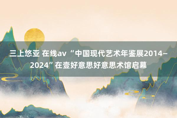 三上悠亚 在线av “中国现代艺术年鉴展2014—2024”在壹好意思好意思术馆启幕