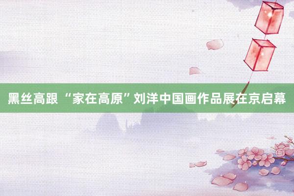 黑丝高跟 “家在高原”刘洋中国画作品展在京启幕