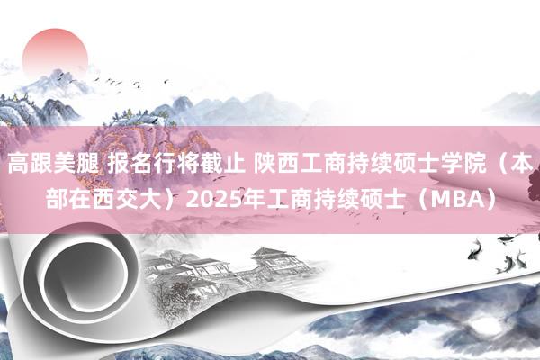 高跟美腿 报名行将截止 陕西工商持续硕士学院（本部在西交大）2025年工商持续硕士（MBA）