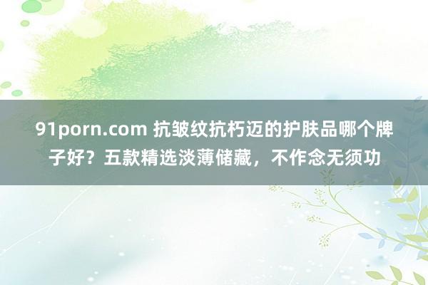 91porn.com 抗皱纹抗朽迈的护肤品哪个牌子好？五款精选淡薄储藏，不作念无须功