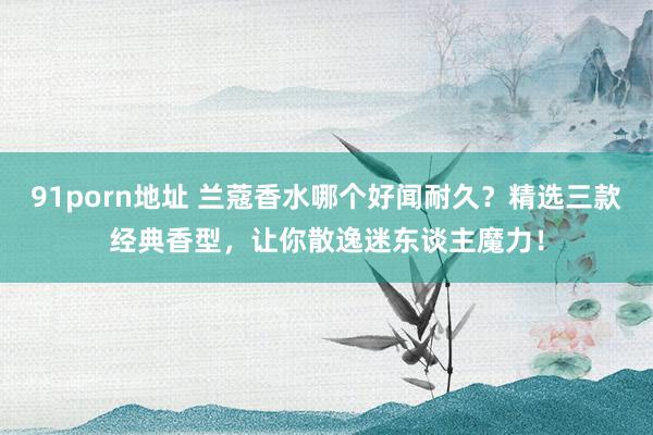 91porn地址 兰蔻香水哪个好闻耐久？精选三款经典香型，让你散逸迷东谈主魔力！