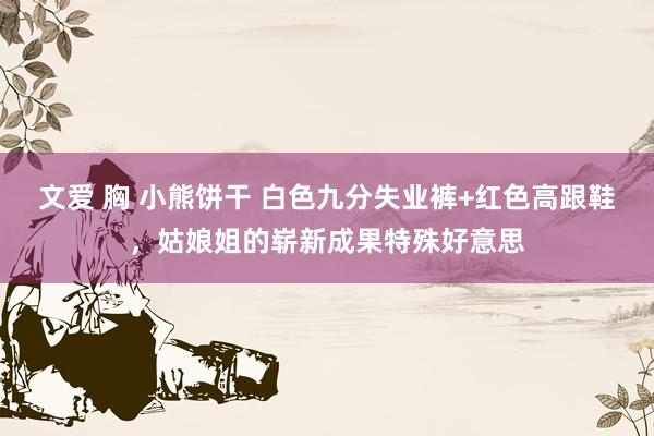 文爱 胸 小熊饼干 白色九分失业裤+红色高跟鞋，姑娘姐的崭新成果特殊好意思