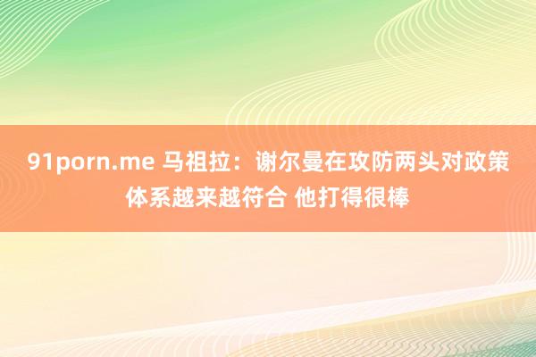 91porn.me 马祖拉：谢尔曼在攻防两头对政策体系越来越符合 他打得很棒
