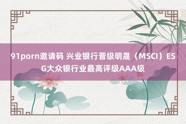 91porn邀请码 兴业银行晋级明晟（MSCI）ESG大众银行业最高评级AAA级