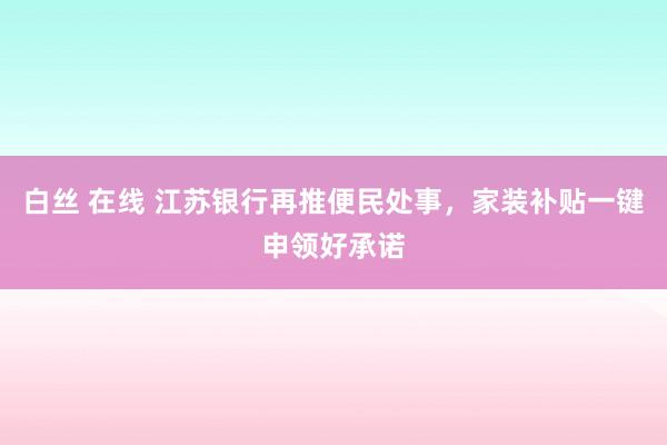 白丝 在线 江苏银行再推便民处事，家装补贴一键申领好承诺