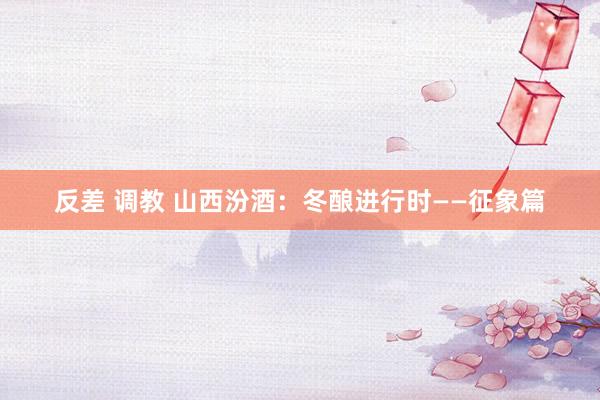 反差 调教 山西汾酒：冬酿进行时——征象篇