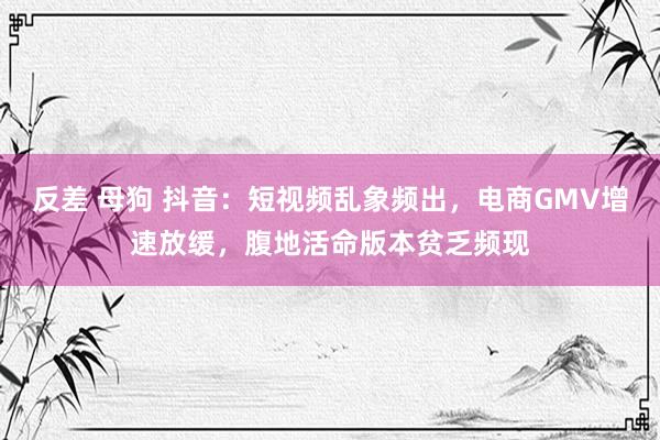 反差 母狗 抖音：短视频乱象频出，电商GMV增速放缓，腹地活命版本贫乏频现