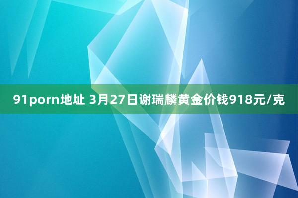 91porn地址 3月27日谢瑞麟黄金价钱918元/克