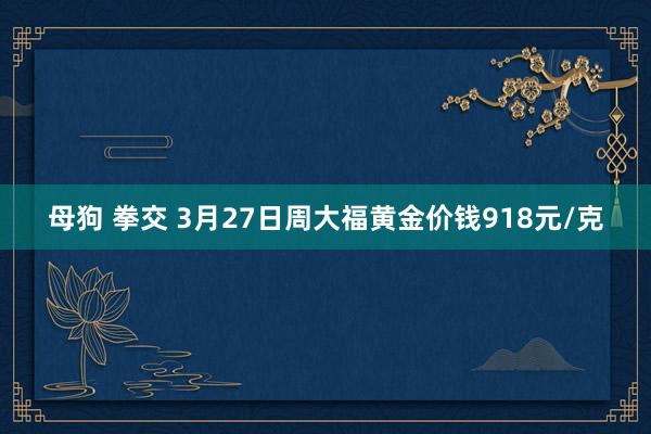 母狗 拳交 3月27日周大福黄金价钱918元/克