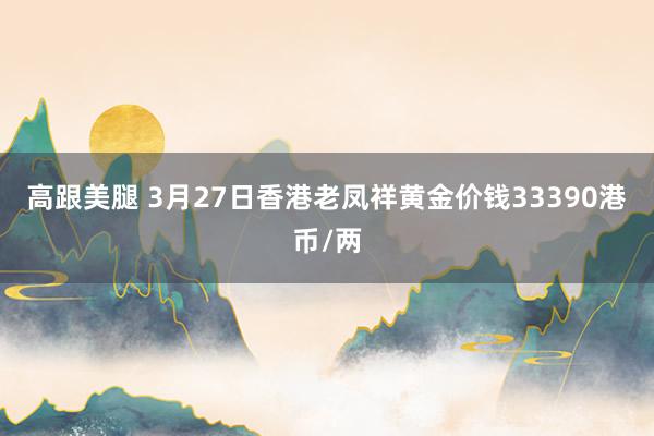 高跟美腿 3月27日香港老凤祥黄金价钱33390港币/两