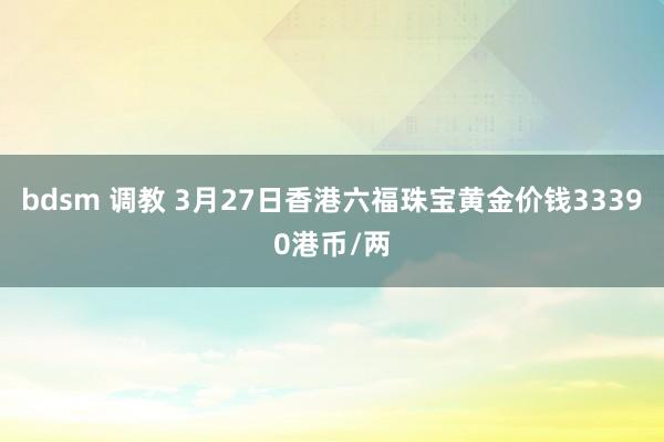 bdsm 调教 3月27日香港六福珠宝黄金价钱33390港币/两