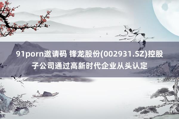 91porn邀请码 锋龙股份(002931.SZ)控股子公司通过高新时代企业从头认定
